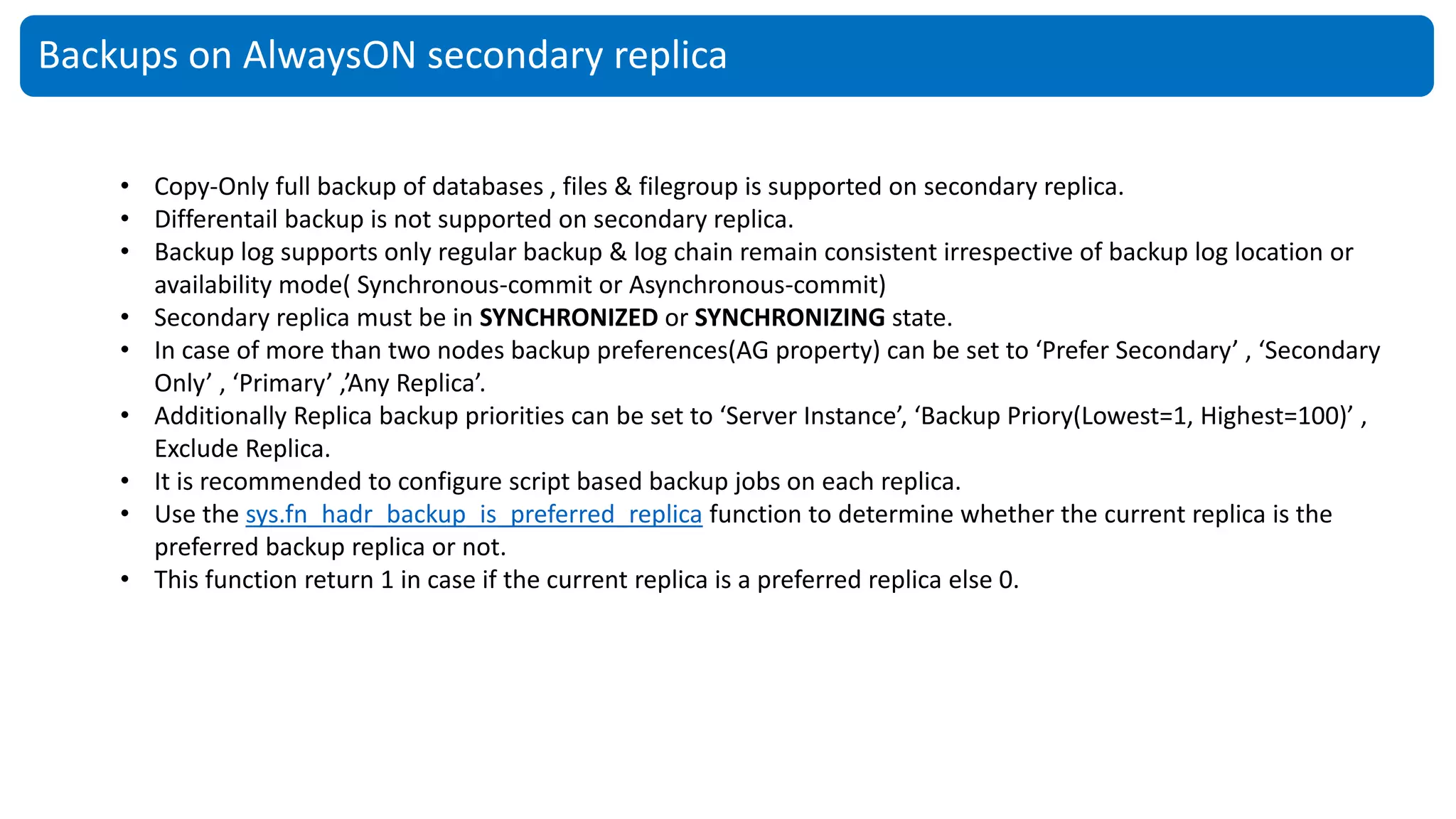 Backups on AlwaysON secondary replica
• Copy-Only full backup of databases , files & filegroup is supported on secondary replica.
• Differentail backup is not supported on secondary replica.
• Backup log supports only regular backup & log chain remain consistent irrespective of backup log location or
availability mode( Synchronous-commit or Asynchronous-commit)
• Secondary replica must be in SYNCHRONIZED or SYNCHRONIZING state.
• In case of more than two nodes backup preferences(AG property) can be set to ‘Prefer Secondary’ , ‘Secondary
Only’ , ‘Primary’ ,’Any Replica’.
• Additionally Replica backup priorities can be set to ‘Server Instance’, ‘Backup Priory(Lowest=1, Highest=100)’ ,
Exclude Replica.
• It is recommended to configure script based backup jobs on each replica.
• Use the sys.fn_hadr_backup_is_preferred_replica function to determine whether the current replica is the
preferred backup replica or not.
• This function return 1 in case if the current replica is a preferred replica else 0.
 