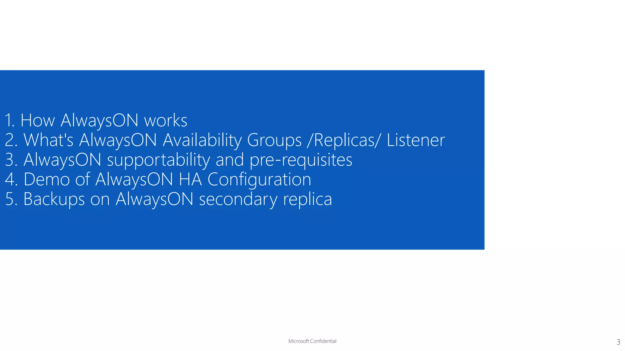 Microsoft Confidential
1. How AlwaysON works
2. What's AlwaysON Availability Groups /Replicas/ Listener
3. AlwaysON supportability and pre-requisites
4. Demo of AlwaysON HA Configuration
5. Backups on AlwaysON secondary replica
3
 