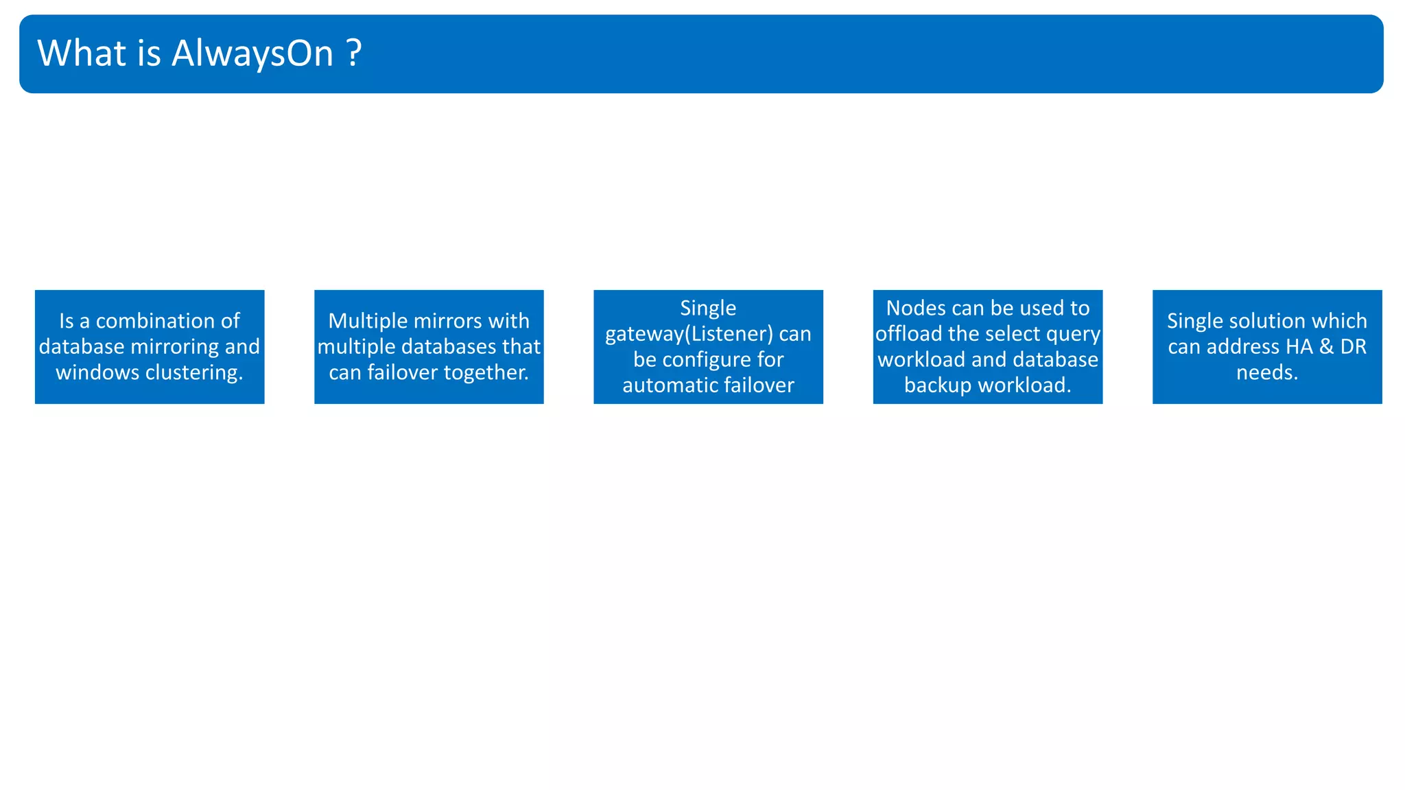 What is AlwaysOn ?
Is a combination of
database mirroring and
windows clustering.
Multiple mirrors with
multiple databases that
can failover together.
Single
gateway(Listener) can
be configure for
automatic failover
Nodes can be used to
offload the select query
workload and database
backup workload.
Single solution which
can address HA & DR
needs.
 