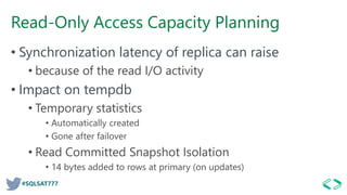 #SQLSAT777
Read-Only Access Capacity Planning
• Synchronization latency of replica can raise
• because of the read I/O activity
• Impact on tempdb
• Temporary statistics
• Automatically created
• Gone after failover
• Read Committed Snapshot Isolation
• 14 bytes added to rows at primary (on updates)
 