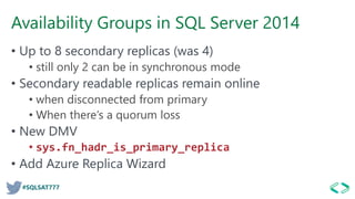 #SQLSAT777
Availability Groups in SQL Server 2014
• Up to 8 secondary replicas (was 4)
• still only 2 can be in synchronous mode
• Secondary readable replicas remain online
• when disconnected from primary
• When there’s a quorum loss
• New DMV
• sys.fn_hadr_is_primary_replica
• Add Azure Replica Wizard
 