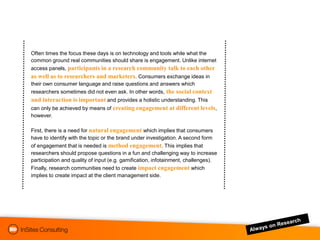 Often times the focus these days is on technology and tools while what the
common ground real communities should share is engagement. Unlike internet
access panels, participants in a research community talk to each other
as well as to researchers and marketers. Consumers exchange ideas in
their own consumer language and raise questions and answers which
researchers sometimes did not even ask. In other words, the social context
and interaction is important and provides a holistic understanding. This
can only be achieved by means of creating engagement at different levels,
however.

First, there is a need for natural engagement which implies that consumers
have to identify with the topic or the brand under investigation. A second form
of engagement that is needed is method engagement. This implies that
researchers should propose questions in a fun and challenging way to increase
participation and quality of input (e.g. gamification, infotainment, challenges).
Finally, research communities need to create impact engagement which
implies to create impact at the client management side.
 