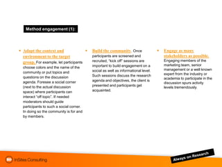 Method engagement (1):



 Adapt the context and                   Build the community. Once                   Engage as many
  environment to the target                participants are screened and                stakeholders as possible.
  group. For example, let participants     recruited, “kick off” sessions are           Engaging members of the
                                           important to build engagement on a           marketing team, senior
  choose colors and the name of the
                                           social as well as informational level.       management or a well known
  community or put topics and                                                           expert from the industry or
  questions on the discussion              Such sessions discuss the research
                                                                                        academia to participate in the
  agenda. Foresee a social corner          agenda and objectives, the client is
                                                                                        discussion spurs activity
  (next to the actual discussion           presented and participants get
                                                                                        levels tremendously.
  space) where participants can            acquainted.
  interact “off topic”. If needed
  moderators should guide
  participants to such a social corner.
  In doing so the community is for and
  by members.
 