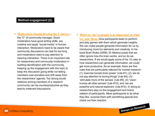 Method engagement:(2):
         engagement



 Moderators should develop the C-factor –            What we ‘do’ to people is as important as what
  the “C” of community manager. Good
                                                       we ‘ask’ them. Give participants tasks to perform
  moderators have good writing skills, are
                                                       and play games with them which generate insights.
  creative and apply “social media” in human
                                                       We can make people generate information for us by
  interaction. Moderators need to be aware that
                                                       introducing more fun elements and creativity. In his
  community discussions can last for too long
                                                       book Brain Rules (2008), Dr Medina posits that we
  and moderators need to pay attention to
                                                       often ignore how the brain works, and so do we
  steering interaction. There is an important role
                                                       researchers. If we would apply some of his 12 rules to
  for researchers and community moderators in
                                                       how researchers can generate information, we could
  building identification with the community,
                                                       get more productive. As an example, there are five
  keeping up the engagement with the topic to
                                                       rules that are particularly relevant for market research:
  keep the discussion going while not letting
                                                       (1) „exercise boosts brain power‟ (rule #1); (2) „we do
  members over-socialize and drift away from
                                                       not pay attention to boring things‟ (rule #4); (3)
  the researchers‟ agenda. Too strong social
                                                       „stimulate more of the senses‟ (rule #9); (4) „vision
  relations among members of a research
                                                       trumps all other senses‟ (rule #10); and „we are
  community can be counterproductive as they
                                                       powerful and natural explorers‟ (rule #12). In doing so
  lead to irrelevant discussions.
                                                       researchers play on the engagement and brand
                                                       relation of participants. Allow participants to do what
                                                       they like, surprise them with something special and
                                                       check out their reaction.
 