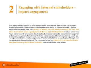 Engaging with internal stakeholders –
2            impact engagement


If we are completely honest, a lot of the research that is commissioned does not have the necessary
impact. Unfortunately, research has commoditized as clients search for „more and cheaper‟, not true
transformation or added value. Still, the core of market research should be to bring the voice and
ideas of consumers inside organizations all the way up to the boardroom. Because of their very
nature online research communities allow to do this, but researchers need to create internal engagement
and change management. Market research studies are not only about formal presentations, knowledge
management and communication programmes. The informal „hall talk‟ is an equally powerful way to have
managers use and share intelligence. The most powerful is when research is a conversation starter
and generates lively stories about customers. This can be done in three phases:
 