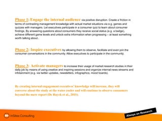 Phase 1: Engage the internal audience via positive disruption. Create a friction in
terms of contrasting management knowledge with actual market situations via e.g. games and
quizzes with managers. Let executives participate in a consumer quiz to learn about consumer
findings. By answering questions about consumers they receive social status (e.g. a badge),
achieve different game levels and unlock extra information when progressing – at least something
worth talking about..



Phase 2: Inspire executives by allowing them to observe, facilitate and even join the
consumer conversations in the community. Allow executives to participate in the community.



Phase 3: Activate managers to increase their usage of market research studies in their
daily job by means of using creative and inspiring sessions and organize internal news streams and
infotainment (e.g. via twitter updates, newsletters, infographics, mood boards).




By creating internal engagement executives’ knowledge will increase, they will
converse about the study at the water cooler and will continue to observe consumers
beyond the mere report (De Ruyck et al., 2011).
 