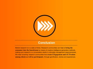 Conclusion
Market research is in a state of limbo. Research communities can help to bring the
consumer into the boardroom by means of creative intelligence generation methods,
making sure research is a conversation starter to stimulate management responsiveness.
We need „enacting‟ research communities that create ENgagement and ACTivation
among clients as well as participants, through gamification, stories and experiences.
 