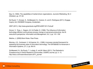 Day, G. (1994). The capabilities of market driven organizations. Journal of Marketing, 58, 4
(October), pp. 37–52.

De Ruyck, T., Knoops, S., Schillewaert, N., Coenen, G. and S. Rodrigues (2011), Engage,
Inspire, Act, ESOMAR Congress, Amsterdam.

GRIT (2011). http://www.greenbook.org/PDFs/GRIT-S11-Full.pdf

Grover, V., Teng, J., Segars, A.H. & Fiedler, K. (1998). The influence of information
technology diffusion and business process change on perceived productivity: the IS
executive‟s perspective. Information and Management, 34, 3, pp. 141–159.

Medina, J. (2008) Brain Rules. Pear Press.

Mooney, J.G., Gurbaxani, V. & Kraemer, K.L. (1996). A process oriented framework for
assessing the business value of information technology. The DATABASE for Advances in
Information Systems, 27, 2, pp. 68–81.

Schillewaert, N., De Ruyck, T., Ludwig. S. and M. Mann (2011). The Darkside to
Crowdsourcing in Online Research Communities, CASRO Journal, pp. 5 – 9,
http://issuu.com/casro/docs/casro-2011_journal
 