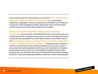 Social media has gained considerable human relevance. User-created content,
citizen journalism and online social interactions (e.g. conversation,
collaboration, participation, sharing, connecting) are embedded into the daily lives
of consumers. With the different semantic waves of the web, the entire market
research process and industry has undergone clear changes.

Market research has changed from asking questions to having
conversations with consumers. Online Research Communities have proven to be
a viable environment to engage with consumers as well as marketing executives in
a connected and participatory way. What makes research communities unique is
that they assemble consumers to interact in an asynchronous longitudinal
setting by applying social media techniques. Companies outsource tasks to a
crowd (e.g. product and service creation and testing) in an open call in order to
bring consumers inside organizations all the way up to the boardroom. Research
communities bring true consumer connect between marketers and their target
groups as they use interactive tools to tap into social interactions between people,
and allow a more equal relationship between researchers, brands and participants.
 