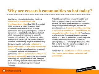 Why are research communities so hot today?
Just like any information technology they bring       And still there is a friction between the ability and
automational, informational and                       desire to conduct research communities in our
transformational value (Day 1994; Grover et al.       industry. The status of online research communities
                                                      today is comparable to teenagers and their first
1996; Mooney et al. 1996). They may bring
automational effects because, for example,            sexual experience. Everyone says they are doing
communities allow quickly tapping into a sample of    it, everyone wants to do it … but in the end no-
consumers on a specific topic that presents itself,   one really knows how to do it well. This situation
which makes getting the answer to a specific          is reflected in the Greenbook Research Industry
question more efficient. The informational value      Trends 2013. 45% of researchers indicate they have
emerges from the fact that the inherent quality of    plans to use online communities in the future
consumer understanding we get is of better quality.   (ranking 1st out of 17 emerging technologies), while
Consumer input is multimedia, embedded in             40% of clients claim the lack of knowledge is still a
people’s life context as well more reflected and      limitation for them. (GRIT 2013)
reasoned. Transformational outcomes of research
communities lay in the fact that research             Hence, there is a need for an overview and some
communities allow to perform tasks which were         concrete tips on how to run online research
previously not possible without the asynchronous      communities.
technology and engagement over time. Examples
are in combining research communities with mobile
technologies as well as integration in social
networks.
 