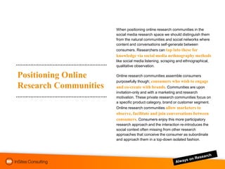 When positioning online research communities in the
                       social media research space we should distinguish them
                       from the natural communities and social networks where
                       content and conversations self-generate between
                       consumers. Researchers can tap into these for
                       knowledge via social media nethnography methods
                       like social media listening, scraping and ethnographical,
                       qualitative observation.

Positioning Online     Online research communities assemble consumers
                       purposefully though; consumers who wish to engage
Research Communities   and co-create with brands. Communities are upon
                       invitation-only and with a marketing and research
                       motivation. These private research communities focus on
                       a specific product category, brand or customer segment.
                       Online research communities allow marketers to
                       observe, facilitate and join conversations between
                       consumers. Consumers enjoy this more participatory
                       research approach and the interaction re-introduces the
                       social context often missing from other research
                       approaches that conceive the consumer as subordinate
                       and approach them in a top-down isolated fashion.
 