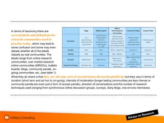 In terms of taxonomy there are
several labels and definitions for
research communities used in
practice today, which may lead to
some confusion and some may even
debate whether all of the labels
classify as real communities. The
labels range from online research
communities, over market research
online communities (MROCs), bulletin
boards, blogs, community panels, on-
going communities, etc. (see table 1).
What they do share is that they are all some sort of asynchronous discussion platforms but they vary in terms of
duration (short term and ad hoc to on-going), intensity of moderation (longer lasting communities are less intense or
community panels are even just a form of access panels), direction of conversations and the number of research
techniques used (ranging from synchronous online discussion groups, surveys, diary blogs, one-on-one interviews).
 