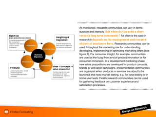 As mentioned, research communities can vary in terms
duration and intensity. But when do you need a short
versus a long term community? As often is the case in
research it depends on the management and research
objectives marketers have. Research communities can be
used throughout the marketing mix for understanding,
developing, implementing or optimizing marketing offers (see
figure 1). For consumer insight, for example, communities
are used at the fuzzy front end of product innovation or for
consumer immersion. In a development marketing phase
new value propositions are developed for product concepts,
brands or activation campaigns. Implementation communities
are organized when products or services are about to be
launched and need market testing, e.g. for beta-testing or in
home user tests. Finally research communities can be used
for gathering feedback on customer experience and
satisfaction processes.
 