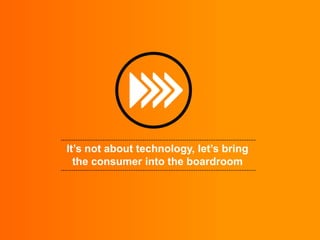 It’s not about technology, let’s bring
  the consumer into the boardroom
 