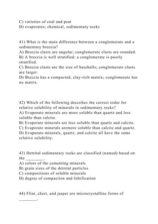 C) varieties of coal and peat
D) evaporates; chemical, sedimentary rocks
41) What is the main difference between a conglomerate and a
sedimentary breccia?
A) Breccia clasts are angular; conglomerate clasts are rounded.
B) A breccia is well stratified; a conglomerate is poorly
stratified.
C) Breccia clasts are the size of baseballs; conglomerate clasts
are larger.
D) Breccia has a compacted, clay-rich matrix; conglomerate has
no matrix.
42) Which of the following describes the correct order for
relative solubility of minerals in sedimentary rocks?
A) Evaporate minerals are more soluble than quartz and less
soluble than calcite.
B) Evaporate minerals are less soluble than quartz and calcite.
C) Evaporate minerals aremore soluble than calcite and quartz.
D) Evaporate minerals, quartz, and calcite all have the same
relative solubility.
43) Detrital sedimentary rocks are classified (named) based on
the ________.
A) colors of the cementing minerals
B) grain sizes of the detrital particles
C) compositions of soluble minerals
D) degree of compaction and lithification
44) Flint, chert, and jasper are microcrystalline forms of
________.
 