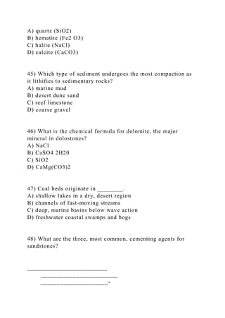 A) quartz (SiO2)
B) hematite (Fe2 O3)
C) halite (NaCl)
D) calcite (CaCO3)
45) Which type of sediment undergoes the most compaction as
it lithifies to sedimentary rocks?
A) marine mud
B) desert dune sand
C) reef limestone
D) coarse gravel
46) What is the chemical formula for dolomite, the major
mineral in dolostones?
A) NaCl
B) CaSO4 2H20
C) SiO2
D) CaMg(CO3)2
47) Coal beds originate in ________.
A) shallow lakes in a dry, desert region
B) channels of fast-moving streams
C) deep, marine basins below wave action
D) freshwater coastal swamps and bogs
48) What are the three, most common, cementing agents for
sandstones?
_________________________
________________________
_____________________-
 