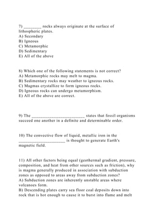 7) ________ rocks always originate at the surface of
lithospheric plates.
A) Secondary
B) Igneous
C) Metamorphic
D) Sedimentary
E) All of the above
8) Which one of the following statements is not correct?
A) Metamorphic rocks may melt to magma.
B) Sedimentary rocks may weather to igneous rocks.
C) Magmas crystallize to form igneous rocks.
D) Igneous rocks can undergo metamorphism.
E) All of the above are correct.
9) The ________________________ states that fossil organisms
succeed one another in a definite and determinable order.
10) The convective flow of liquid, metallic iron in the
_____________________ is thought to generate Earth's
magnetic field.
11) All other factors being equal (geothermal gradient, pressure,
composition, and heat from other sources such as friction), why
is magma generally produced in association with subduction
zones as opposed to areas away from subduction zones?
A) Subduction zones are inherently unstable areas where
volcanoes form.
B) Descending plates carry sea floor coal deposits down into
rock that is hot enough to cause it to burst into flame and melt
 