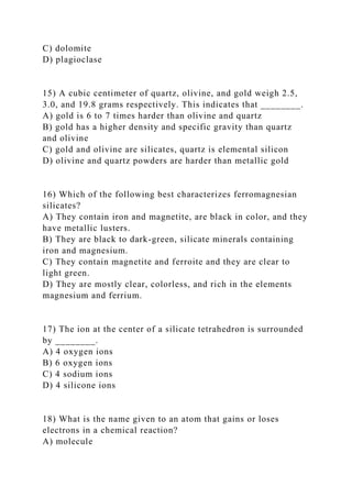 C) dolomite
D) plagioclase
15) A cubic centimeter of quartz, olivine, and gold weigh 2.5,
3.0, and 19.8 grams respectively. This indicates that ________.
A) gold is 6 to 7 times harder than olivine and quartz
B) gold has a higher density and specific gravity than quartz
and olivine
C) gold and olivine are silicates, quartz is elemental silicon
D) olivine and quartz powders are harder than metallic gold
16) Which of the following best characterizes ferromagnesian
silicates?
A) They contain iron and magnetite, are black in color, and they
have metallic lusters.
B) They are black to dark-green, silicate minerals containing
iron and magnesium.
C) They contain magnetite and ferroite and they are clear to
light green.
D) They are mostly clear, colorless, and rich in the elements
magnesium and ferrium.
17) The ion at the center of a silicate tetrahedron is surrounded
by ________.
A) 4 oxygen ions
B) 6 oxygen ions
C) 4 sodium ions
D) 4 silicone ions
18) What is the name given to an atom that gains or loses
electrons in a chemical reaction?
A) molecule
 