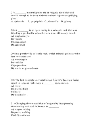 27) ________ mineral grains are of roughly equal size and
coarse enough to be seen without a microscope or magnifying
glass.
A. aphanitic B. porphyritic C. phaneritic D. glassy
28) A ________ is an open cavity in a volcanic rock that was
filled by a gas bubble when the lava was still mainly liquid.
A) porphyrocryst
B) vesicle
C) phenocryst
D) xenocryst
29) In a porphyritic volcanic rock, which mineral grains are the
last to crystallize?
A) phenocrysts
B) vesicles
C) pegmatites
D) matrix or groundmass
30) The last minerals to crystallize on Bowen's Reaction Series
result in igneous rocks with a ________ composition.
A) felsic
B) intermediate
C) mafic
D) ultramafic
31) Changing the composition of magma by incorporating
surrounding host rock is known as ________.
A) magma mixing
B) partial melting
C) differentiation
 