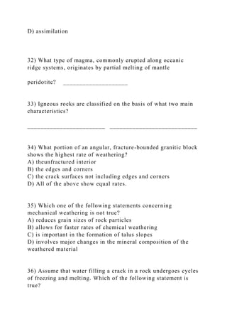 D) assimilation
32) What type of magma, commonly erupted along oceanic
ridge systems, originates by partial melting of mantle
peridotite? ____________________
33) Igneous rocks are classified on the basis of what two main
characteristics?
________________________ ___________________________
34) What portion of an angular, fracture-bounded granitic block
shows the highest rate of weathering?
A) theunfractured interior
B) the edges and corners
C) the crack surfaces not including edges and corners
D) All of the above show equal rates.
35) Which one of the following statements concerning
mechanical weathering is not true?
A) reduces grain sizes of rock particles
B) allows for faster rates of chemical weathering
C) is important in the formation of talus slopes
D) involves major changes in the mineral composition of the
weathered material
36) Assume that water filling a crack in a rock undergoes cycles
of freezing and melting. Which of the following statement is
true?
 