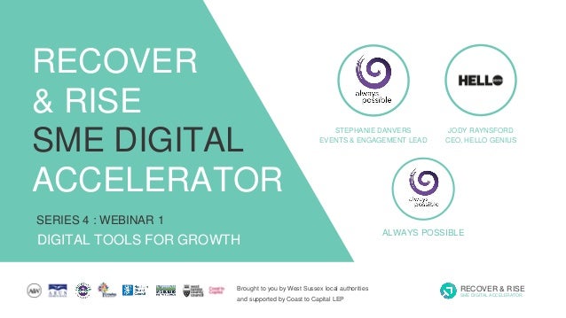 Brought to you by West Sussex local authorities
and supported by Coast to Capital LEP
RECOVER & RISE
SME DIGITAL ACCELERATOR
SERIES 4 : WEBINAR 1
DIGITAL TOOLS FOR GROWTH
RECOVER
& RISE
SME DIGITAL
ACCELERATOR
STEPHANIE DANVERS
EVENTS & ENGAGEMENT LEAD
ALWAYS POSSIBLE
JODY RAYNSFORD
CEO, HELLO GENIUS
 