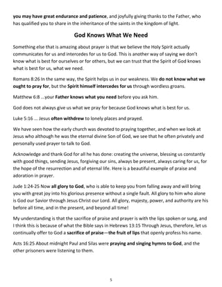 4 
Acts 16:13 On the Sabbath we went outside the city gate to the river, where we expected to find a place of prayer. We sat down and began to speak to the women who had gathered there. 
Intercessory Prayer 
Intercessory prayer is when we pray for each other. When someone is on your heart and you are worried about them, maybe a son or daughter or a friend or family member who may be ill or in some kind of trouble or lost in their poor choices, you pray constantly, often throughout the day, every day for weeks and maybe months and even years. This is called intercessory prayer and it’s in the Bible. 
Romans 1:9-10 God, whom I serve in my spirit in preaching the gospel of his Son, is my witness how constantly I remember you in my prayers at all times; and I pray that now at last by God’s will the way may be opened for me to come to you. 
Colossians 4:12 Epaphras, who is one of you and a servant of Christ Jesus, sends greetings. He is always wrestling in prayer for you, that you may stand firm in all the will of God, mature and fully assured. 
Ephesians 6:18 And pray in the Spirit on all occasions with all kinds of prayers and requests. With this in mind, be alert and always keep on praying for all the Lord’s people. 
As we think about intercessory prayer, here is Paul’s intercessory prayer for the Ephesian Christians: 
Ephesians 3:14-21 For this reason I kneel before the Father, from whom his whole family in heaven and on earth derives its name. I pray that out of his glorious riches he may strengthen you with power through his Spirit in your inner being, so that Christ may dwell in your hearts through faith. And I pray that you, being rooted and established in love, may have power, together with all the saints, to grasp how wide and long and high and deep is the love of Christ, and to know this love that surpasses knowledge-that you may be filled to the measure of all the fullness of God. Now to him who is able to do immeasurably more than all we ask or imagine, according to his power that is at work within us, to him be glory in the church and in Christ Jesus throughout all generations, for ever and ever! Amen. 
This is Paul’s intercessory prayer for the Colossian Christians: 
Colossians 1:9-12 For this reason, since the day we heard about you, we have not stopped praying for you and asking God to fill you with the knowledge of his will through all spiritual  