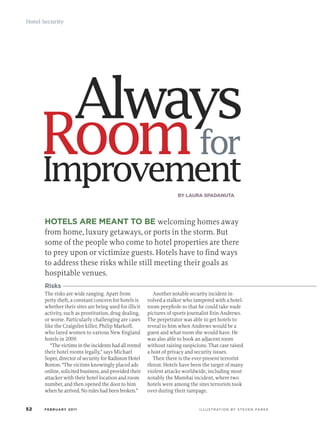 Hotel Security




                    Always
     Room for
     Improvement                                                     BY LAURA SPADANUTA




      HOTELS ARE MEANT TO BE welcoming homes away
      from home, luxury getaways, or ports in the storm. But
      some of the people who come to hotel properties are there
      to prey upon or victimize guests. Hotels have to find ways
      to address these risks while still meeting their goals as
      hospitable venues.
      Risks
      The risks are wide ranging. Apart from               Another notable security incident in-
      petty theft, a constant concern for hotels is     volved a stalker who tampered with a hotel-
      whether their sites are being used for illicit    room peephole so that he could take nude
      activity, such as prostitution, drug dealing,     pictures of sports journalist Erin Andrews.
      or worse. Particularly challenging are cases      The perpetrator was able to get hotels to
      like the Craigslist killer, Philip Markoff,       reveal to him when Andrews would be a
      who lured women to various New England            guest and what room she would have. He
      hotels in 2009.                                   was also able to book an adjacent room
         “The victims in the incidents had all rented   without raising suspicions. That case raised
      their hotel rooms legally,” says Michael          a host of privacy and security issues.
      Soper, director of security for Radisson Hotel       Then there is the ever-present terrorist
      Boston. “The victims knowingly placed ads         threat. Hotels have been the target of many
      online, solicited business, and provided their    violent attacks worldwide, including most
      attacker with their hotel location and room       notably the Mumbai incident, where two
      number, and then opened the door to him           hotels were among the sites terrorists took
      when he arrived. No rules had been broken.”       over during their rampage.


52    FEBRUARY 2011                                                            I L L U S T R AT I O N B Y S T E V E N PA R K E
 