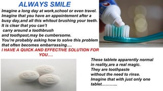 ALWAYS SMILE
Imagine a long day at work,school or even travel.
Imagine that you have an appointement after a
busy day,and all this whitout brushing your teeth.
It is clear that you can’t
carry around a toothbrush
and toothpast,may be cumbersome.
You’re probably asking how to solve this problem
that often becomes embarrassing….
I HAVE A QUICK AND EFFECTIVE SOLUTION FOR
YOU….
These tablete apparently normal
in reality,are a real magic.
They are toothpaste
without the need to rinse.
Imagine that with just only one
tablet………...
 