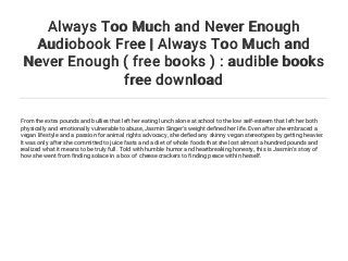Always Too Much and Never Enough
Audiobook Free | Always Too Much and
Never Enough ( free books ) : audible books
free download
From the extra pounds and bullies that left her eating lunch alone at school to the low self-esteem that left her both
physically and emotionally vulnerable to abuse, Jasmin Singer's weight defined her life. Even after she embraced a
vegan lifestyle and a passion for animal rights advocacy, she defied any skinny vegan stereotypes by getting heavier.
It was only after she committed to juice fasts and a diet of whole foods that she lost almost a hundred pounds and
realized what it means to be truly full. Told with humble humor and heartbreaking honesty, this is Jasmin's story of
how she went from finding solace in a box of cheese crackers to finding peace within herself.
 