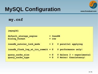 www.fromdual.com
11 / 31
MySQL Configuration
my.cnf
[mysqld]
default_storage_engine         = InnoDB
binlog_format                  = row
innodb_autoinc_lock_mode       = 2   # parallel applying
innodb_flush_log_at_trx_commit = 0   # performance only!
query_cache_size               = 0   # Galera 3   experimental→
query_cache_type               = 0   # Mutex! Consistency!
 