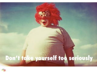 Dont take yourself too seriously
 