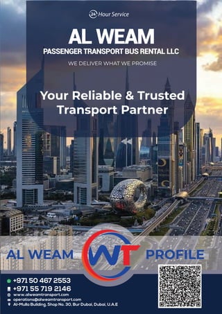 Your Reliable & Trusted
Transport Partner
WE DELIVER WHAT WE PROMISE
PROFILE
AL WEAM
+971 50 467 2553
+971 55 719 2146
www.alweamtransport.com
operations@alweamtransport.com
Al-Mulla Building, Shop No. 30, Bur Dubai, Dubai, U.A.E
 