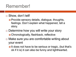 Remember!
 Show, don’t tell!
 Provide sensory details, dialogue, thoughts,
feelings. Don’t explain what happened, tell a
story.
 Determine how you will write your story
 Chronologically, flashback, reflective
 Make sure you are comfortable writing about
your event
 It does not have to be serious or tragic, (but that’s
ok if it is) it can also be funny and lighthearted.
 