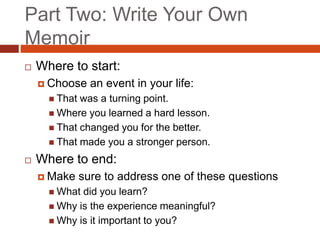 Part Two: Write Your Own
Memoir
 Where to start:
 Choose an event in your life:
 That was a turning point.
 Where you learned a hard lesson.
 That changed you for the better.
 That made you a stronger person.
 Where to end:
 Make sure to address one of these questions
 What did you learn?
 Why is the experience meaningful?
 Why is it important to you?
 