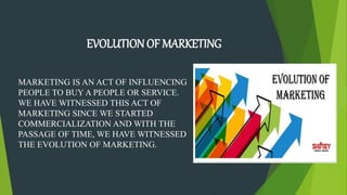 MARKETING IS AN ACT OF INFLUENCING
PEOPLE TO BUY A PEOPLE OR SERVICE.
WE HAVE WITNESSED THIS ACT OF
MARKETING SINCE WE STARTED
COMMERCIALIZATION AND WITH THE
PASSAGE OF TIME, WE HAVE WITNESSED
THE EVOLUTION OF MARKETING.
EVOLUTION OF MARKETING
 