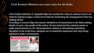 Civil Aviation Minister sets strict rules for Air India
Civil Aviation Minister A. Gajapathi Raju has cracked the whip on national carrier Air
India by putting in place a strict set of rules for monitoring the management of the loss
making airline.
According to sources, Raju has issued a detailed set of instructions to Air India seeking
details of route-wise profits of the airline. He has instructed the national carrier to
make improvements on 20-odd parameters relating to streamlining operations,
discipline in the work force, adequate use of mammoth manpower and ways being
adopted to make a turnaround.
 