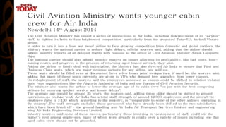 Civil Aviation Ministry wants younger cabin
crew for Air India
Newdelhi 14th August 2014
The Civil Aviation Ministry has issued a series of instructions to Air India, including redeployment of its "surplus"
staff, to tighten its belts to face heightened competition, particularly from the proposed Tata-SIA backed Vistara
airline.
In order to turn it into a 'lean and mean' airline to face growing competition from domestic and global carriers, the
Ministry wants the national carrier to reduce flight delays, official sources said, adding that the airline should
submit monthly reports of all delayed flights with reasons to the office of Civil Aviation Minister Ashok Gajapathi
Raju.
The national carrier should also submit monthly reports on issues affecting its profitability, like fuel costs, loss-
making routes and progress in the process of returning aged leased aircraft, they said.
Asking the airline to firmly deal with indiscipline, the Ministry has also directed Air India to ensure that First and
Business Class seats, which are major revenue earners for any airline, are sold out.
These seats should be filled even at discounted fares a few hours prior to departure, if need be, the sources said,
adding that many of these seats currently are given to VIPs who demand free upgrades from lower classes.
On redeployment of staff, the sources said the employees assessed as excess could be shifted to aviation-related
state -run organisations like the Airports Authority of India and the Bureau of Civil Aviation Security.
The minister also wants the airline to lower the average age of its cabin crew "on par with the best competing
airlines for ensuring quicker service and lesser delays".
The average age should be around 35 years, the sources said, adding those older should be shifted to ground
operations.As on June-end, Air India has a total staff strength of around 12,500 employees and the aircraft-to-
employee ratio is 1:130 which, according to the ministry, is "comparable to some of the other airlines operating in
the country".The staff strength excludes those personnel who have already been shifted to the two subsidiaries
which have been hived off - the ground handling arm Air India Air Transport Services Limited and engineering
wing Air India Engineering Services Limited.
Industry sources said some of these moves, particularly those involving re-deployment of staff, could stir the
hornet's nest among employees, many of whom were already in courts over a variety of issues including one that
aged cabin crew should not be grounded.
 