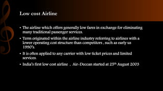 Low cost Airline
• The airline which offers generally low fares in exchange for eliminating
many traditional passenger services.
• Term originated within the airline industry referring to airlines with a
lower operating cost structure than competitors , such as early us
1990’s.
• It is often applied to any carrier with low ticket prices and limited
services.
• India’s first low cost airline , Air-Deccan started at 25th August 2003
 