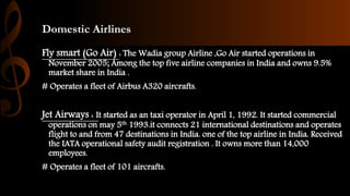 Domestic Airlines
Fly smart (Go Air) : The Wadia group Airline ,Go Air started operations in
November 2005; Among the top five airline companies in India and owns 9.5%
market share in India .
# Operates a fleet of Airbus A320 aircrafts.
Jet Airways : It started as an taxi operator in April 1, 1992. It started commercial
operations on may 5th 1993.it connects 21 international destinations and operates
flight to and from 47 destinations in India. one of the top airline in India. Received
the IATA operational safety audit registration . It owns more than 14,000
employees.
# Operates a fleet of 101 aircrafts.
 