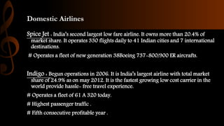 Domestic Airlines
Spice Jet : India’s second largest low fare airline. It owns more than 20.4% of
market share. It operates 330 flights daily to 41 Indian cities and 7 international
destinations.
# Operates a fleet of new generation 38Boeing 737-800/900 ER aircrafts.
Indigo : Begun operations in 2006. It is India’s largest airline with total market
share of 24.9% as on may 2012. It is the fastest growing low cost carrier in the
world provide hassle- free travel experience.
# Operates a fleet of 61 A 320 today.
# Highest passenger traffic .
# Fifth consecutive profitable year .
 