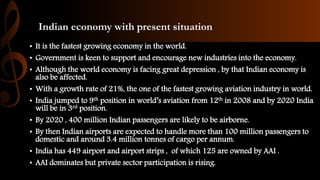 Indian economy with present situation
• It is the fastest growing economy in the world.
• Government is keen to support and encourage new industries into the economy.
• Although the world economy is facing great depression , by that Indian economy is
also be affected.
• With a growth rate of 21%, the one of the fastest growing aviation industry in world.
• India jumped to 9th position in world’s aviation from 12th in 2008 and by 2020 India
will be in 3rd position.
• By 2020 , 400 million Indian passengers are likely to be airborne.
• By then Indian airports are expected to handle more than 100 million passengers to
domestic and around 3.4 million tonnes of cargo per annum.
• India has 449 airport and airport strips , of which 125 are owned by AAI .
• AAI dominates but private sector participation is rising.
 