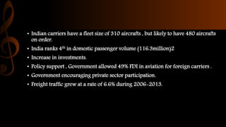 • Indian carriers have a fleet size of 310 aircrafts , but likely to have 480 aircrafts
on order.
• India ranks 4th in domestic passenger volume (116.3million)2
• Increase in investments.
• Policy support , Government allowed 49% FDI in aviation for foreign carriers .
• Government encouraging private sector participation.
• Freight traffic grew at a rate of 6.6% during 2006-2013.
 