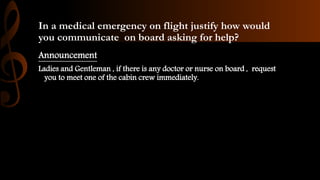 In a medical emergency on flight justify how would
you communicate on board asking for help?
Announcement
Ladies and Gentleman , if there is any doctor or nurse on board , request
you to meet one of the cabin crew immediately.
 