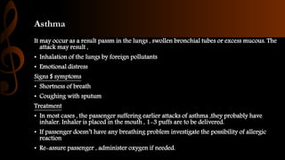 Asthma
It may occur as a result passm in the lungs , swollen bronchial tubes or excess mucous. The
attack may result ,
• Inhalation of the lungs by foreign pollutants
• Emotional distress
Signs $ symptoms
• Shortness of breath
• Coughing with sputum
Treatment
• In most cases , the passenger suffering earlier attacks of asthma ,they probably have
inhaler. Inhaler is placed in the mouth , 1-3 puffs are to be delivered.
• If passenger doesn’t have any breathing problem investigate the possibility of allergic
reaction
• Re-assure passenger , administer oxygen if needed.
 