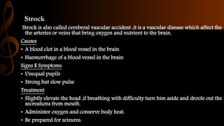 Strock
Strock is also called cereberal vascular accident ,it is a vascular disease which affect the
the arteries or veins that bring oxygen and nutrient to the brain.
Causes
• A blood clot in a blood vessel in the brain
• Haemorrhage of a blood vessel in the brain
Signs $ Symptoms
• Unequal pupils
• Strong but slow pulse
Treatment
• Slightly elevate the head ,if breathing with difficulty turn him aside and droole out the
secreations from mouth.
• Administer oxygen and conserve body heat.
• Be prepared for seizures.
 