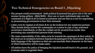 Two Technical Emergencies on Board 1 , Hijacking
• The present world environment –both political & personal has given rise to the new
menace facing airlines –HIJACKING . Here one or more individuals take over the
command of a flight & all on board as prisoners and use that as a tool for negotiating
or pressurizing governments to bow their demands.
• Cabin crew be vigilant at all times & be on the lookout for any suspicious persons.
They should always inform the commander or a senior in case of any untoward
occurrence immediately, so that the cockpit can be secured from inside, thus
preventing any unauthorized persons from entering.
• The main responsibility of the cabin crew lie towards the passengers & their safety. So
thy must act as mediators between hijackers & passengers if the need arises. Read the
body language of the hijackers so that one can ascertain their character on the basis
of which interaction will be made easier.
• All airlines have the policy of bringing the hijacked aircraft back to the ground , as it
is always safer to negotiate there.
 