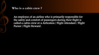 Who is a cabin crew ?
An employee of an airline who is primarily responsible for
the safety and comfort of passengers during their flight is
called a cabin crew or a Airhostess / Flight Attendant / Flight
Purser / Flight Steward .
 