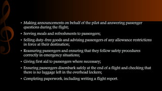 • Making announcements on behalf of the pilot and answering passenger
questions during the flight;
• Serving meals and refreshments to passengers;
• Selling duty-free goods and advising passengers of any allowance restrictions
in force at their destination;
• Reassuring passengers and ensuring that they follow safety procedures
correctly in emergency situations;
• Giving first aid to passengers where necessary;
• Ensuring passengers disembark safely at the end of a flight and checking that
there is no luggage left in the overhead lockers;
• Completing paperwork, including writing a flight report.
 