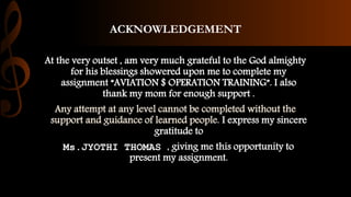 ACKNOWLEDGEMENT
At the very outset , am very much grateful to the God almighty
for his blessings showered upon me to complete my
assignment “AVIATION $ OPERATION TRAINING”. I also
thank my mom for enough support .
Any attempt at any level cannot be completed without the
support and guidance of learned people. I express my sincere
gratitude to
Ms.JYOTHI THOMAS , giving me this opportunity to
present my assignment.
 