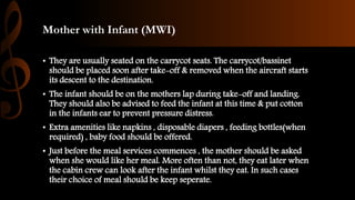 Mother with Infant (MWI)
• They are usually seated on the carrycot seats. The carrycot/bassinet
should be placed soon after take-off & removed when the aircraft starts
its descent to the destination.
• The infant should be on the mothers lap during take-off and landing.
They should also be advised to feed the infant at this time & put cotton
in the infants ear to prevent pressure distress.
• Extra amenities like napkins , disposable diapers , feeding bottles(when
required) , baby food should be offered.
• Just before the meal services commences , the mother should be asked
when she would like her meal. More often than not, they eat later when
the cabin crew can look after the infant whilst they eat. In such cases
their choice of meal should be keep seperate.
 